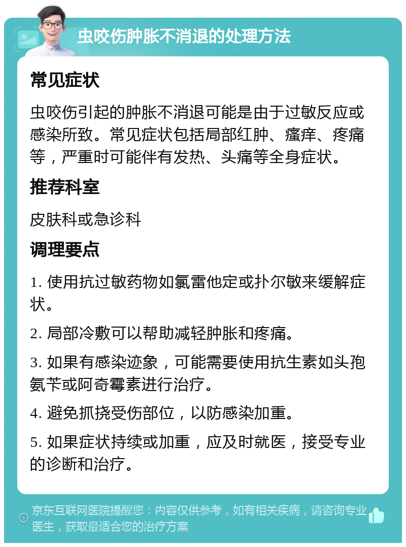 虫咬伤肿胀不消退的处理方法 常见症状 虫咬伤引起的肿胀不消退可能是由于过敏反应或感染所致。常见症状包括局部红肿、瘙痒、疼痛等，严重时可能伴有发热、头痛等全身症状。 推荐科室 皮肤科或急诊科 调理要点 1. 使用抗过敏药物如氯雷他定或扑尔敏来缓解症状。 2. 局部冷敷可以帮助减轻肿胀和疼痛。 3. 如果有感染迹象，可能需要使用抗生素如头孢氨苄或阿奇霉素进行治疗。 4. 避免抓挠受伤部位，以防感染加重。 5. 如果症状持续或加重，应及时就医，接受专业的诊断和治疗。