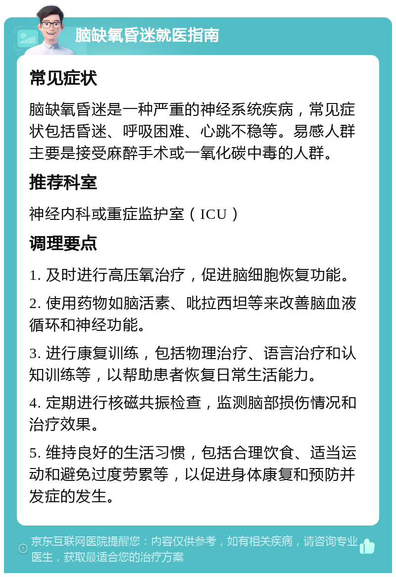 脑缺氧昏迷就医指南 常见症状 脑缺氧昏迷是一种严重的神经系统疾病，常见症状包括昏迷、呼吸困难、心跳不稳等。易感人群主要是接受麻醉手术或一氧化碳中毒的人群。 推荐科室 神经内科或重症监护室（ICU） 调理要点 1. 及时进行高压氧治疗，促进脑细胞恢复功能。 2. 使用药物如脑活素、吡拉西坦等来改善脑血液循环和神经功能。 3. 进行康复训练，包括物理治疗、语言治疗和认知训练等，以帮助患者恢复日常生活能力。 4. 定期进行核磁共振检查，监测脑部损伤情况和治疗效果。 5. 维持良好的生活习惯，包括合理饮食、适当运动和避免过度劳累等，以促进身体康复和预防并发症的发生。