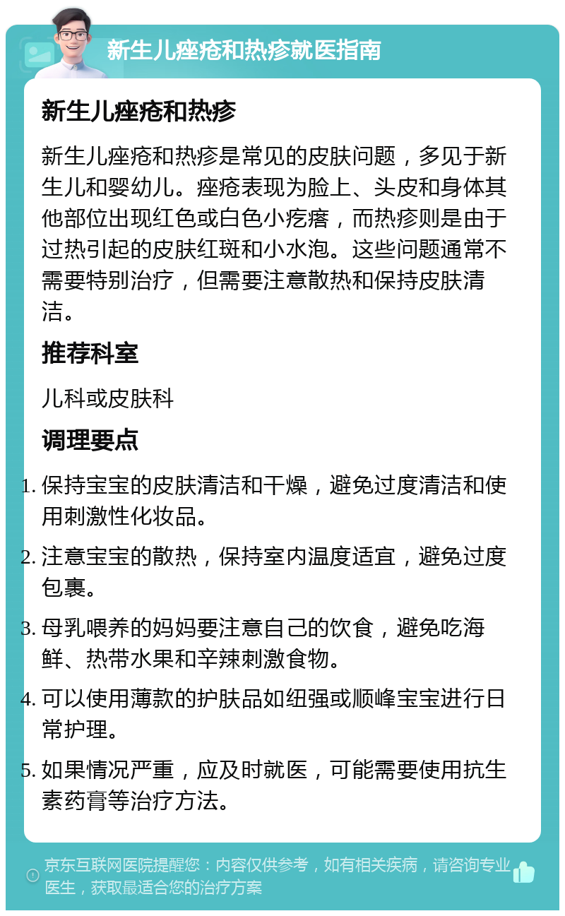 新生儿痤疮和热疹就医指南 新生儿痤疮和热疹 新生儿痤疮和热疹是常见的皮肤问题，多见于新生儿和婴幼儿。痤疮表现为脸上、头皮和身体其他部位出现红色或白色小疙瘩，而热疹则是由于过热引起的皮肤红斑和小水泡。这些问题通常不需要特别治疗，但需要注意散热和保持皮肤清洁。 推荐科室 儿科或皮肤科 调理要点 保持宝宝的皮肤清洁和干燥，避免过度清洁和使用刺激性化妆品。 注意宝宝的散热，保持室内温度适宜，避免过度包裹。 母乳喂养的妈妈要注意自己的饮食，避免吃海鲜、热带水果和辛辣刺激食物。 可以使用薄款的护肤品如纽强或顺峰宝宝进行日常护理。 如果情况严重，应及时就医，可能需要使用抗生素药膏等治疗方法。