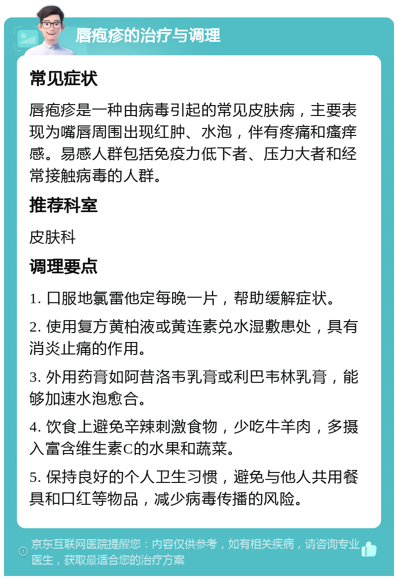 唇疱疹的治疗与调理 常见症状 唇疱疹是一种由病毒引起的常见皮肤病，主要表现为嘴唇周围出现红肿、水泡，伴有疼痛和瘙痒感。易感人群包括免疫力低下者、压力大者和经常接触病毒的人群。 推荐科室 皮肤科 调理要点 1. 口服地氯雷他定每晚一片，帮助缓解症状。 2. 使用复方黄柏液或黄连素兑水湿敷患处，具有消炎止痛的作用。 3. 外用药膏如阿昔洛韦乳膏或利巴韦林乳膏，能够加速水泡愈合。 4. 饮食上避免辛辣刺激食物，少吃牛羊肉，多摄入富含维生素C的水果和蔬菜。 5. 保持良好的个人卫生习惯，避免与他人共用餐具和口红等物品，减少病毒传播的风险。