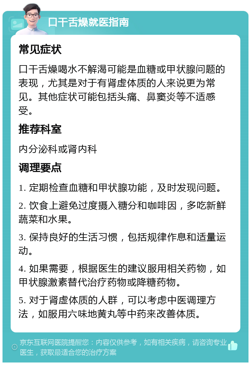 口干舌燥就医指南 常见症状 口干舌燥喝水不解渴可能是血糖或甲状腺问题的表现，尤其是对于有肾虚体质的人来说更为常见。其他症状可能包括头痛、鼻窦炎等不适感受。 推荐科室 内分泌科或肾内科 调理要点 1. 定期检查血糖和甲状腺功能，及时发现问题。 2. 饮食上避免过度摄入糖分和咖啡因，多吃新鲜蔬菜和水果。 3. 保持良好的生活习惯，包括规律作息和适量运动。 4. 如果需要，根据医生的建议服用相关药物，如甲状腺激素替代治疗药物或降糖药物。 5. 对于肾虚体质的人群，可以考虑中医调理方法，如服用六味地黄丸等中药来改善体质。