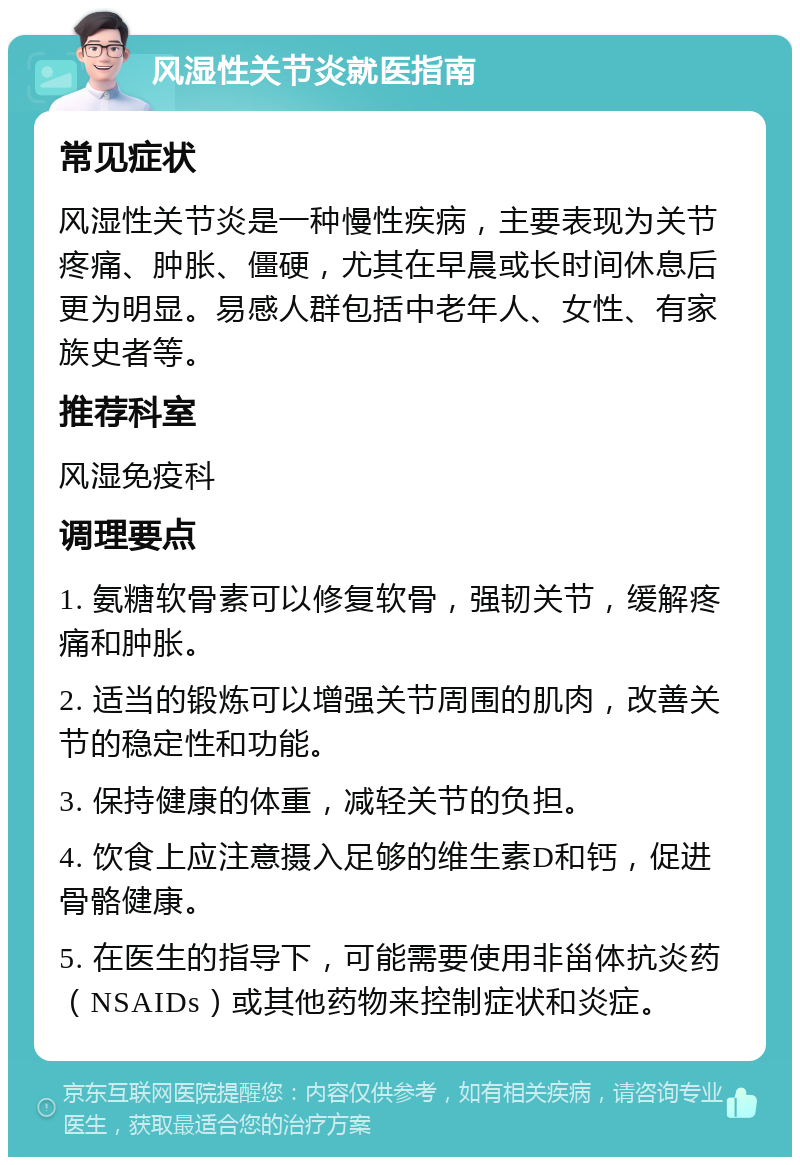 风湿性关节炎就医指南 常见症状 风湿性关节炎是一种慢性疾病，主要表现为关节疼痛、肿胀、僵硬，尤其在早晨或长时间休息后更为明显。易感人群包括中老年人、女性、有家族史者等。 推荐科室 风湿免疫科 调理要点 1. 氨糖软骨素可以修复软骨，强韧关节，缓解疼痛和肿胀。 2. 适当的锻炼可以增强关节周围的肌肉，改善关节的稳定性和功能。 3. 保持健康的体重，减轻关节的负担。 4. 饮食上应注意摄入足够的维生素D和钙，促进骨骼健康。 5. 在医生的指导下，可能需要使用非甾体抗炎药（NSAIDs）或其他药物来控制症状和炎症。