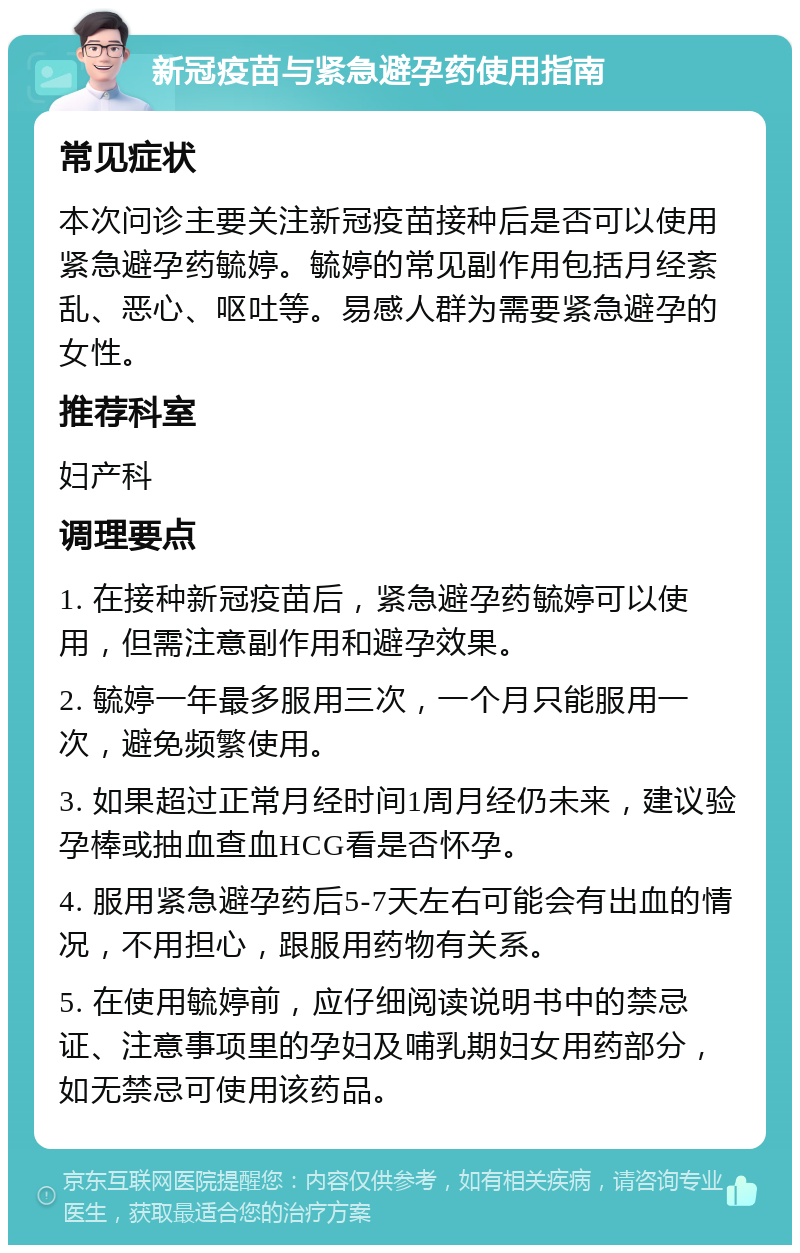 新冠疫苗与紧急避孕药使用指南 常见症状 本次问诊主要关注新冠疫苗接种后是否可以使用紧急避孕药毓婷。毓婷的常见副作用包括月经紊乱、恶心、呕吐等。易感人群为需要紧急避孕的女性。 推荐科室 妇产科 调理要点 1. 在接种新冠疫苗后，紧急避孕药毓婷可以使用，但需注意副作用和避孕效果。 2. 毓婷一年最多服用三次，一个月只能服用一次，避免频繁使用。 3. 如果超过正常月经时间1周月经仍未来，建议验孕棒或抽血查血HCG看是否怀孕。 4. 服用紧急避孕药后5-7天左右可能会有出血的情况，不用担心，跟服用药物有关系。 5. 在使用毓婷前，应仔细阅读说明书中的禁忌证、注意事项里的孕妇及哺乳期妇女用药部分，如无禁忌可使用该药品。