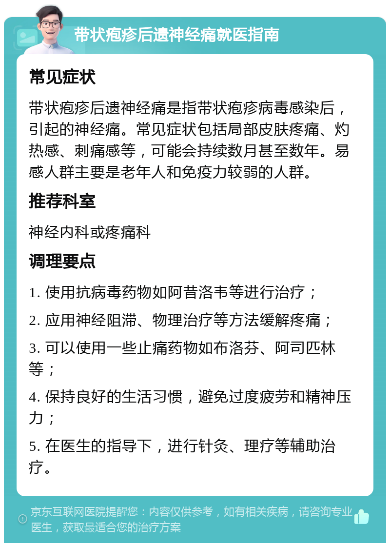 带状疱疹后遗神经痛就医指南 常见症状 带状疱疹后遗神经痛是指带状疱疹病毒感染后，引起的神经痛。常见症状包括局部皮肤疼痛、灼热感、刺痛感等，可能会持续数月甚至数年。易感人群主要是老年人和免疫力较弱的人群。 推荐科室 神经内科或疼痛科 调理要点 1. 使用抗病毒药物如阿昔洛韦等进行治疗； 2. 应用神经阻滞、物理治疗等方法缓解疼痛； 3. 可以使用一些止痛药物如布洛芬、阿司匹林等； 4. 保持良好的生活习惯，避免过度疲劳和精神压力； 5. 在医生的指导下，进行针灸、理疗等辅助治疗。