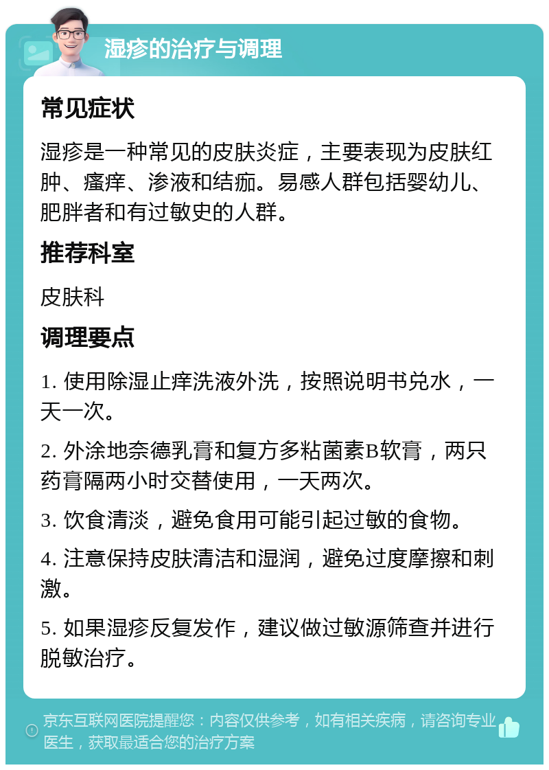 湿疹的治疗与调理 常见症状 湿疹是一种常见的皮肤炎症，主要表现为皮肤红肿、瘙痒、渗液和结痂。易感人群包括婴幼儿、肥胖者和有过敏史的人群。 推荐科室 皮肤科 调理要点 1. 使用除湿止痒洗液外洗，按照说明书兑水，一天一次。 2. 外涂地奈德乳膏和复方多粘菌素B软膏，两只药膏隔两小时交替使用，一天两次。 3. 饮食清淡，避免食用可能引起过敏的食物。 4. 注意保持皮肤清洁和湿润，避免过度摩擦和刺激。 5. 如果湿疹反复发作，建议做过敏源筛查并进行脱敏治疗。