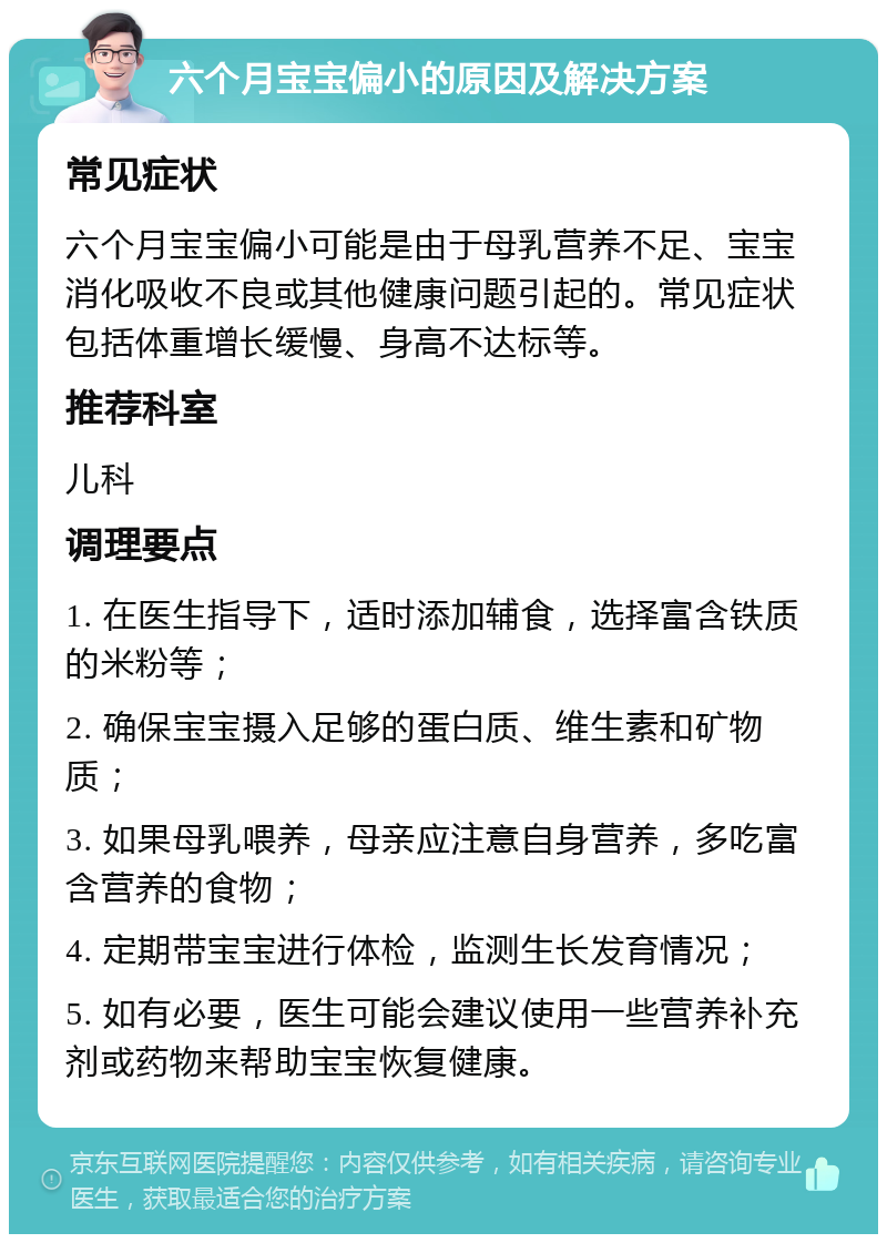 六个月宝宝偏小的原因及解决方案 常见症状 六个月宝宝偏小可能是由于母乳营养不足、宝宝消化吸收不良或其他健康问题引起的。常见症状包括体重增长缓慢、身高不达标等。 推荐科室 儿科 调理要点 1. 在医生指导下，适时添加辅食，选择富含铁质的米粉等； 2. 确保宝宝摄入足够的蛋白质、维生素和矿物质； 3. 如果母乳喂养，母亲应注意自身营养，多吃富含营养的食物； 4. 定期带宝宝进行体检，监测生长发育情况； 5. 如有必要，医生可能会建议使用一些营养补充剂或药物来帮助宝宝恢复健康。