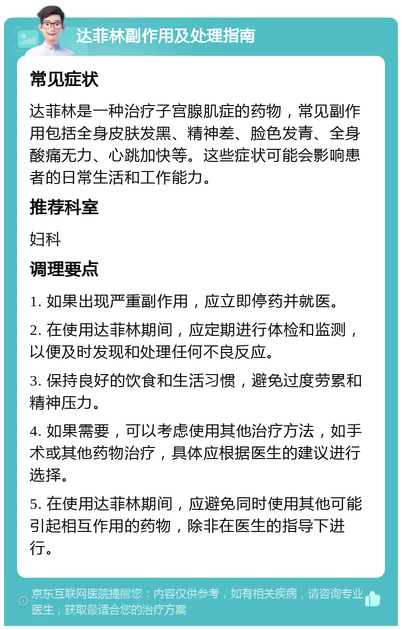 达菲林副作用及处理指南 常见症状 达菲林是一种治疗子宫腺肌症的药物，常见副作用包括全身皮肤发黑、精神差、脸色发青、全身酸痛无力、心跳加快等。这些症状可能会影响患者的日常生活和工作能力。 推荐科室 妇科 调理要点 1. 如果出现严重副作用，应立即停药并就医。 2. 在使用达菲林期间，应定期进行体检和监测，以便及时发现和处理任何不良反应。 3. 保持良好的饮食和生活习惯，避免过度劳累和精神压力。 4. 如果需要，可以考虑使用其他治疗方法，如手术或其他药物治疗，具体应根据医生的建议进行选择。 5. 在使用达菲林期间，应避免同时使用其他可能引起相互作用的药物，除非在医生的指导下进行。