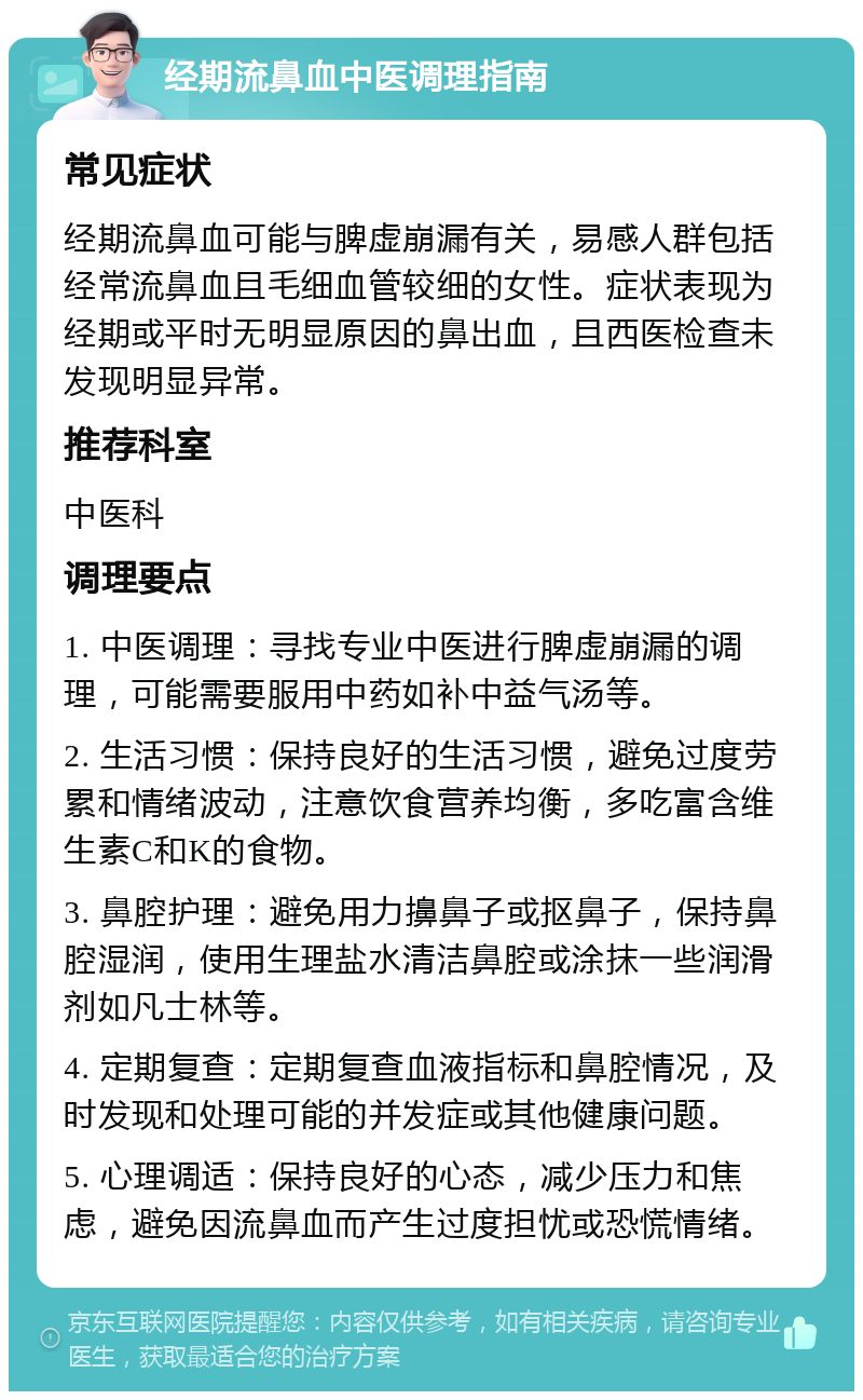 经期流鼻血中医调理指南 常见症状 经期流鼻血可能与脾虚崩漏有关，易感人群包括经常流鼻血且毛细血管较细的女性。症状表现为经期或平时无明显原因的鼻出血，且西医检查未发现明显异常。 推荐科室 中医科 调理要点 1. 中医调理：寻找专业中医进行脾虚崩漏的调理，可能需要服用中药如补中益气汤等。 2. 生活习惯：保持良好的生活习惯，避免过度劳累和情绪波动，注意饮食营养均衡，多吃富含维生素C和K的食物。 3. 鼻腔护理：避免用力擤鼻子或抠鼻子，保持鼻腔湿润，使用生理盐水清洁鼻腔或涂抹一些润滑剂如凡士林等。 4. 定期复查：定期复查血液指标和鼻腔情况，及时发现和处理可能的并发症或其他健康问题。 5. 心理调适：保持良好的心态，减少压力和焦虑，避免因流鼻血而产生过度担忧或恐慌情绪。