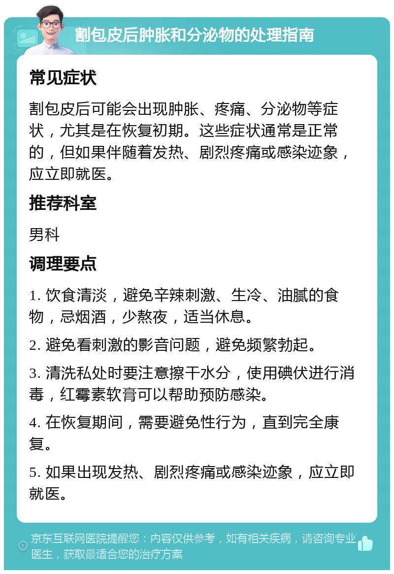 割包皮后肿胀和分泌物的处理指南 常见症状 割包皮后可能会出现肿胀、疼痛、分泌物等症状，尤其是在恢复初期。这些症状通常是正常的，但如果伴随着发热、剧烈疼痛或感染迹象，应立即就医。 推荐科室 男科 调理要点 1. 饮食清淡，避免辛辣刺激、生冷、油腻的食物，忌烟酒，少熬夜，适当休息。 2. 避免看刺激的影音问题，避免频繁勃起。 3. 清洗私处时要注意擦干水分，使用碘伏进行消毒，红霉素软膏可以帮助预防感染。 4. 在恢复期间，需要避免性行为，直到完全康复。 5. 如果出现发热、剧烈疼痛或感染迹象，应立即就医。