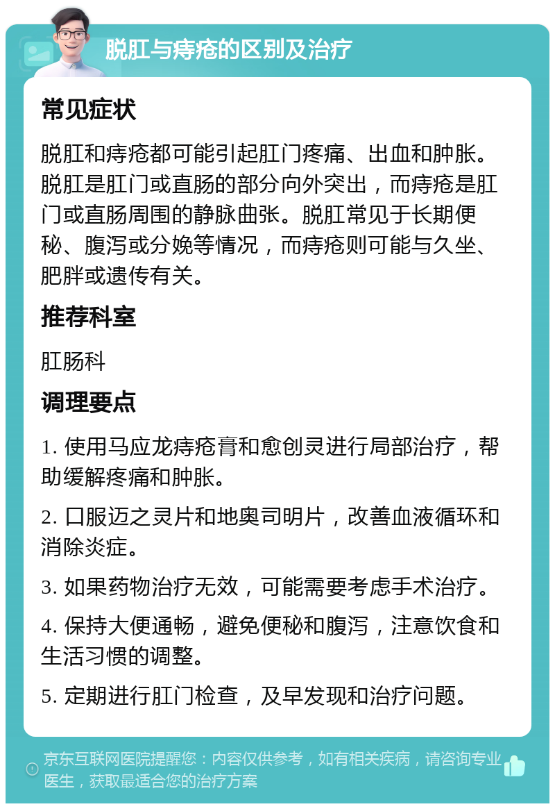 脱肛与痔疮的区别及治疗 常见症状 脱肛和痔疮都可能引起肛门疼痛、出血和肿胀。脱肛是肛门或直肠的部分向外突出，而痔疮是肛门或直肠周围的静脉曲张。脱肛常见于长期便秘、腹泻或分娩等情况，而痔疮则可能与久坐、肥胖或遗传有关。 推荐科室 肛肠科 调理要点 1. 使用马应龙痔疮膏和愈创灵进行局部治疗，帮助缓解疼痛和肿胀。 2. 口服迈之灵片和地奥司明片，改善血液循环和消除炎症。 3. 如果药物治疗无效，可能需要考虑手术治疗。 4. 保持大便通畅，避免便秘和腹泻，注意饮食和生活习惯的调整。 5. 定期进行肛门检查，及早发现和治疗问题。