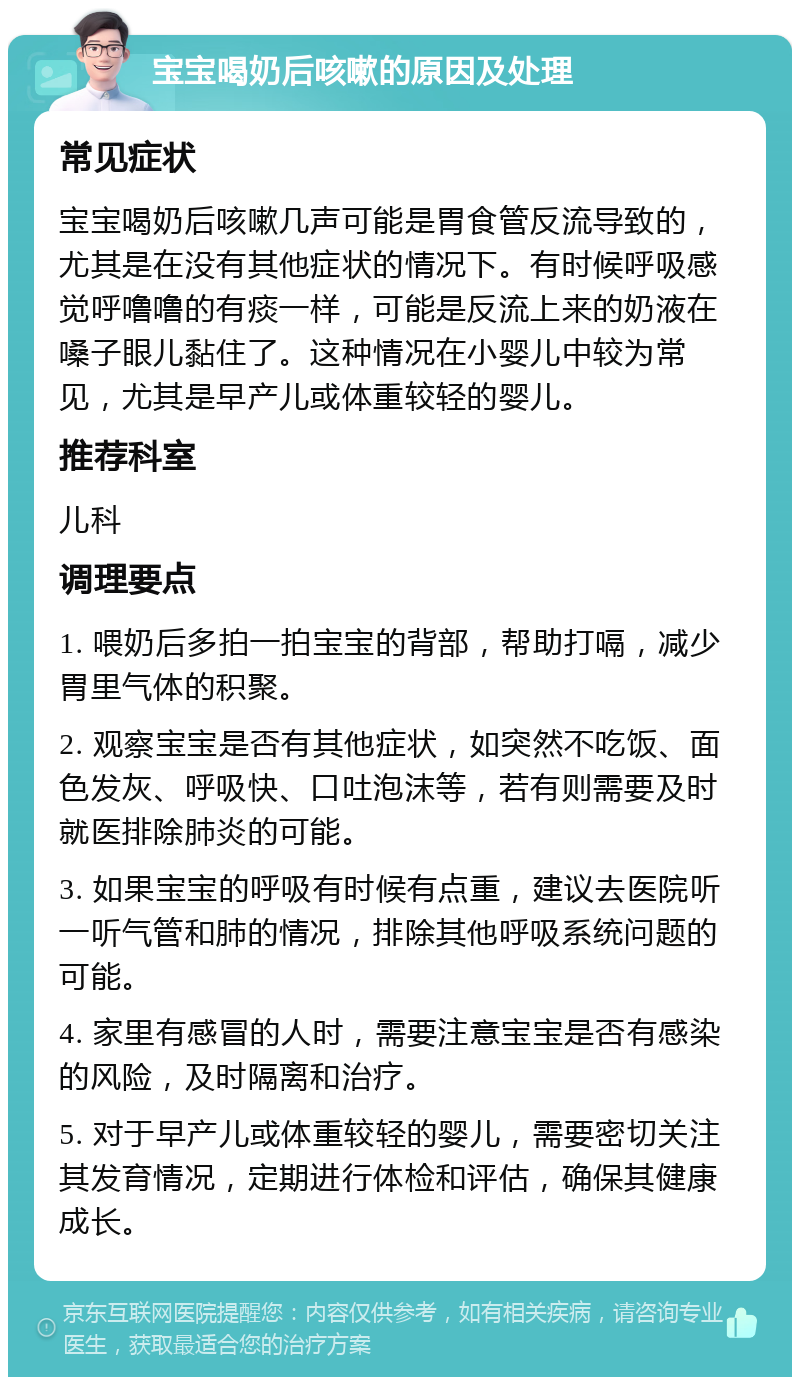 宝宝喝奶后咳嗽的原因及处理 常见症状 宝宝喝奶后咳嗽几声可能是胃食管反流导致的，尤其是在没有其他症状的情况下。有时候呼吸感觉呼噜噜的有痰一样，可能是反流上来的奶液在嗓子眼儿黏住了。这种情况在小婴儿中较为常见，尤其是早产儿或体重较轻的婴儿。 推荐科室 儿科 调理要点 1. 喂奶后多拍一拍宝宝的背部，帮助打嗝，减少胃里气体的积聚。 2. 观察宝宝是否有其他症状，如突然不吃饭、面色发灰、呼吸快、口吐泡沫等，若有则需要及时就医排除肺炎的可能。 3. 如果宝宝的呼吸有时候有点重，建议去医院听一听气管和肺的情况，排除其他呼吸系统问题的可能。 4. 家里有感冒的人时，需要注意宝宝是否有感染的风险，及时隔离和治疗。 5. 对于早产儿或体重较轻的婴儿，需要密切关注其发育情况，定期进行体检和评估，确保其健康成长。