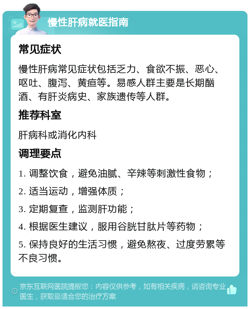 慢性肝病就医指南 常见症状 慢性肝病常见症状包括乏力、食欲不振、恶心、呕吐、腹泻、黄疸等。易感人群主要是长期酗酒、有肝炎病史、家族遗传等人群。 推荐科室 肝病科或消化内科 调理要点 1. 调整饮食，避免油腻、辛辣等刺激性食物； 2. 适当运动，增强体质； 3. 定期复查，监测肝功能； 4. 根据医生建议，服用谷胱甘肽片等药物； 5. 保持良好的生活习惯，避免熬夜、过度劳累等不良习惯。