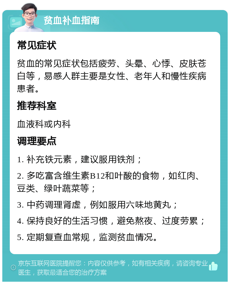 贫血补血指南 常见症状 贫血的常见症状包括疲劳、头晕、心悸、皮肤苍白等，易感人群主要是女性、老年人和慢性疾病患者。 推荐科室 血液科或内科 调理要点 1. 补充铁元素，建议服用铁剂； 2. 多吃富含维生素B12和叶酸的食物，如红肉、豆类、绿叶蔬菜等； 3. 中药调理肾虚，例如服用六味地黄丸； 4. 保持良好的生活习惯，避免熬夜、过度劳累； 5. 定期复查血常规，监测贫血情况。