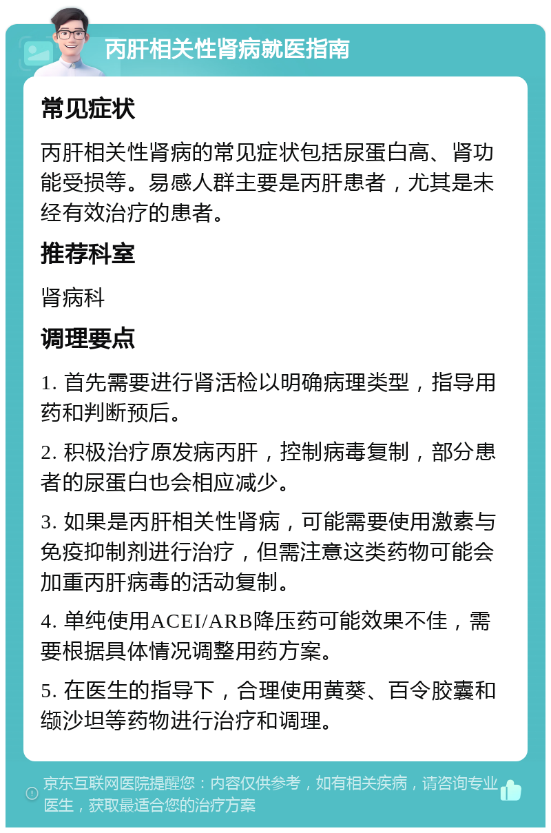 丙肝相关性肾病就医指南 常见症状 丙肝相关性肾病的常见症状包括尿蛋白高、肾功能受损等。易感人群主要是丙肝患者，尤其是未经有效治疗的患者。 推荐科室 肾病科 调理要点 1. 首先需要进行肾活检以明确病理类型，指导用药和判断预后。 2. 积极治疗原发病丙肝，控制病毒复制，部分患者的尿蛋白也会相应减少。 3. 如果是丙肝相关性肾病，可能需要使用激素与免疫抑制剂进行治疗，但需注意这类药物可能会加重丙肝病毒的活动复制。 4. 单纯使用ACEI/ARB降压药可能效果不佳，需要根据具体情况调整用药方案。 5. 在医生的指导下，合理使用黄葵、百令胶囊和缬沙坦等药物进行治疗和调理。