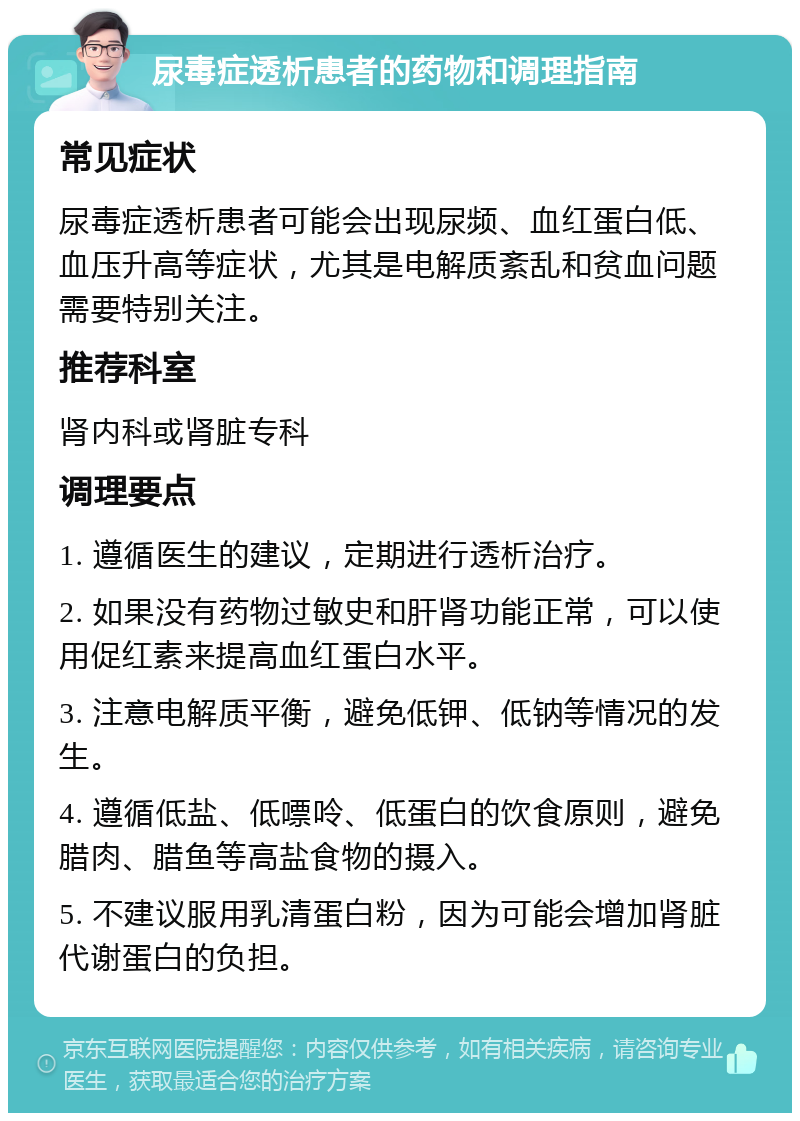 尿毒症透析患者的药物和调理指南 常见症状 尿毒症透析患者可能会出现尿频、血红蛋白低、血压升高等症状，尤其是电解质紊乱和贫血问题需要特别关注。 推荐科室 肾内科或肾脏专科 调理要点 1. 遵循医生的建议，定期进行透析治疗。 2. 如果没有药物过敏史和肝肾功能正常，可以使用促红素来提高血红蛋白水平。 3. 注意电解质平衡，避免低钾、低钠等情况的发生。 4. 遵循低盐、低嘌呤、低蛋白的饮食原则，避免腊肉、腊鱼等高盐食物的摄入。 5. 不建议服用乳清蛋白粉，因为可能会增加肾脏代谢蛋白的负担。