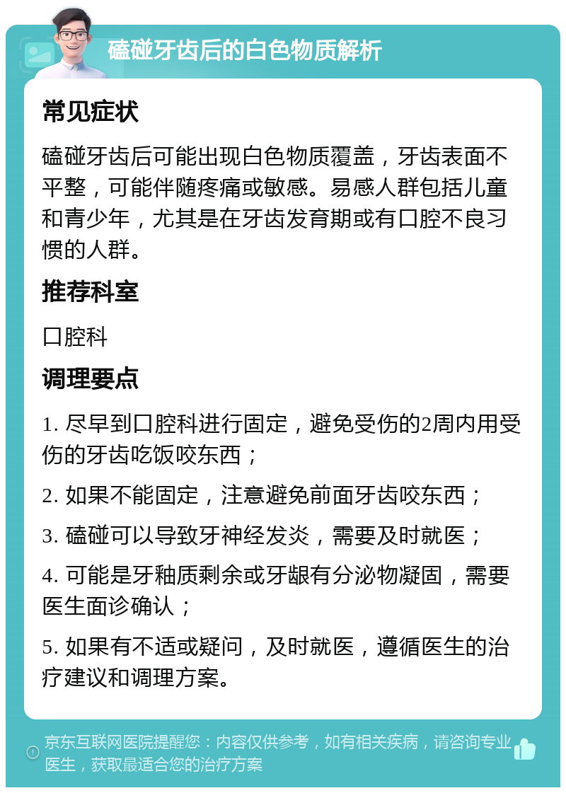 磕碰牙齿后的白色物质解析 常见症状 磕碰牙齿后可能出现白色物质覆盖，牙齿表面不平整，可能伴随疼痛或敏感。易感人群包括儿童和青少年，尤其是在牙齿发育期或有口腔不良习惯的人群。 推荐科室 口腔科 调理要点 1. 尽早到口腔科进行固定，避免受伤的2周内用受伤的牙齿吃饭咬东西； 2. 如果不能固定，注意避免前面牙齿咬东西； 3. 磕碰可以导致牙神经发炎，需要及时就医； 4. 可能是牙釉质剩余或牙龈有分泌物凝固，需要医生面诊确认； 5. 如果有不适或疑问，及时就医，遵循医生的治疗建议和调理方案。