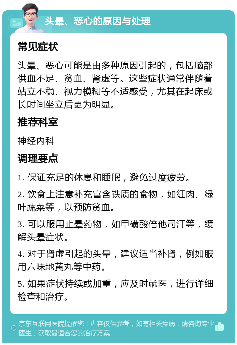 头晕、恶心的原因与处理 常见症状 头晕、恶心可能是由多种原因引起的，包括脑部供血不足、贫血、肾虚等。这些症状通常伴随着站立不稳、视力模糊等不适感受，尤其在起床或长时间坐立后更为明显。 推荐科室 神经内科 调理要点 1. 保证充足的休息和睡眠，避免过度疲劳。 2. 饮食上注意补充富含铁质的食物，如红肉、绿叶蔬菜等，以预防贫血。 3. 可以服用止晕药物，如甲磺酸倍他司汀等，缓解头晕症状。 4. 对于肾虚引起的头晕，建议适当补肾，例如服用六味地黄丸等中药。 5. 如果症状持续或加重，应及时就医，进行详细检查和治疗。