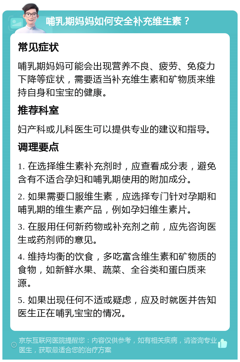 哺乳期妈妈如何安全补充维生素？ 常见症状 哺乳期妈妈可能会出现营养不良、疲劳、免疫力下降等症状，需要适当补充维生素和矿物质来维持自身和宝宝的健康。 推荐科室 妇产科或儿科医生可以提供专业的建议和指导。 调理要点 1. 在选择维生素补充剂时，应查看成分表，避免含有不适合孕妇和哺乳期使用的附加成分。 2. 如果需要口服维生素，应选择专门针对孕期和哺乳期的维生素产品，例如孕妇维生素片。 3. 在服用任何新药物或补充剂之前，应先咨询医生或药剂师的意见。 4. 维持均衡的饮食，多吃富含维生素和矿物质的食物，如新鲜水果、蔬菜、全谷类和蛋白质来源。 5. 如果出现任何不适或疑虑，应及时就医并告知医生正在哺乳宝宝的情况。