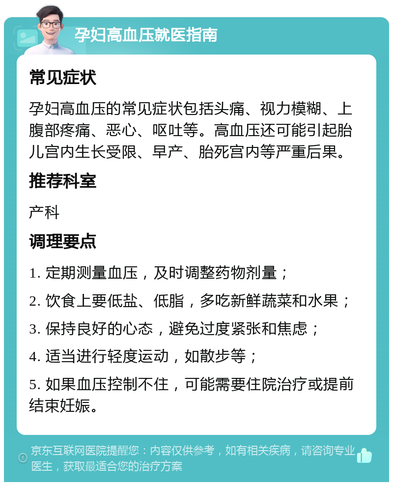 孕妇高血压就医指南 常见症状 孕妇高血压的常见症状包括头痛、视力模糊、上腹部疼痛、恶心、呕吐等。高血压还可能引起胎儿宫内生长受限、早产、胎死宫内等严重后果。 推荐科室 产科 调理要点 1. 定期测量血压，及时调整药物剂量； 2. 饮食上要低盐、低脂，多吃新鲜蔬菜和水果； 3. 保持良好的心态，避免过度紧张和焦虑； 4. 适当进行轻度运动，如散步等； 5. 如果血压控制不住，可能需要住院治疗或提前结束妊娠。