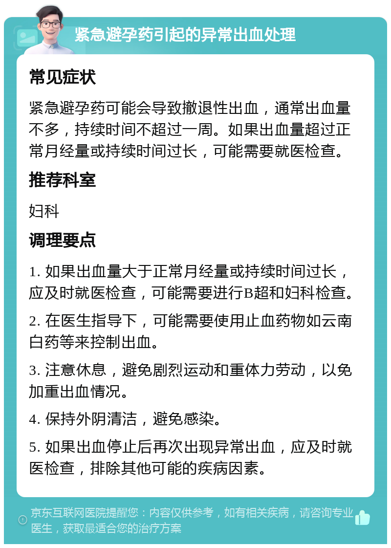 紧急避孕药引起的异常出血处理 常见症状 紧急避孕药可能会导致撤退性出血，通常出血量不多，持续时间不超过一周。如果出血量超过正常月经量或持续时间过长，可能需要就医检查。 推荐科室 妇科 调理要点 1. 如果出血量大于正常月经量或持续时间过长，应及时就医检查，可能需要进行B超和妇科检查。 2. 在医生指导下，可能需要使用止血药物如云南白药等来控制出血。 3. 注意休息，避免剧烈运动和重体力劳动，以免加重出血情况。 4. 保持外阴清洁，避免感染。 5. 如果出血停止后再次出现异常出血，应及时就医检查，排除其他可能的疾病因素。