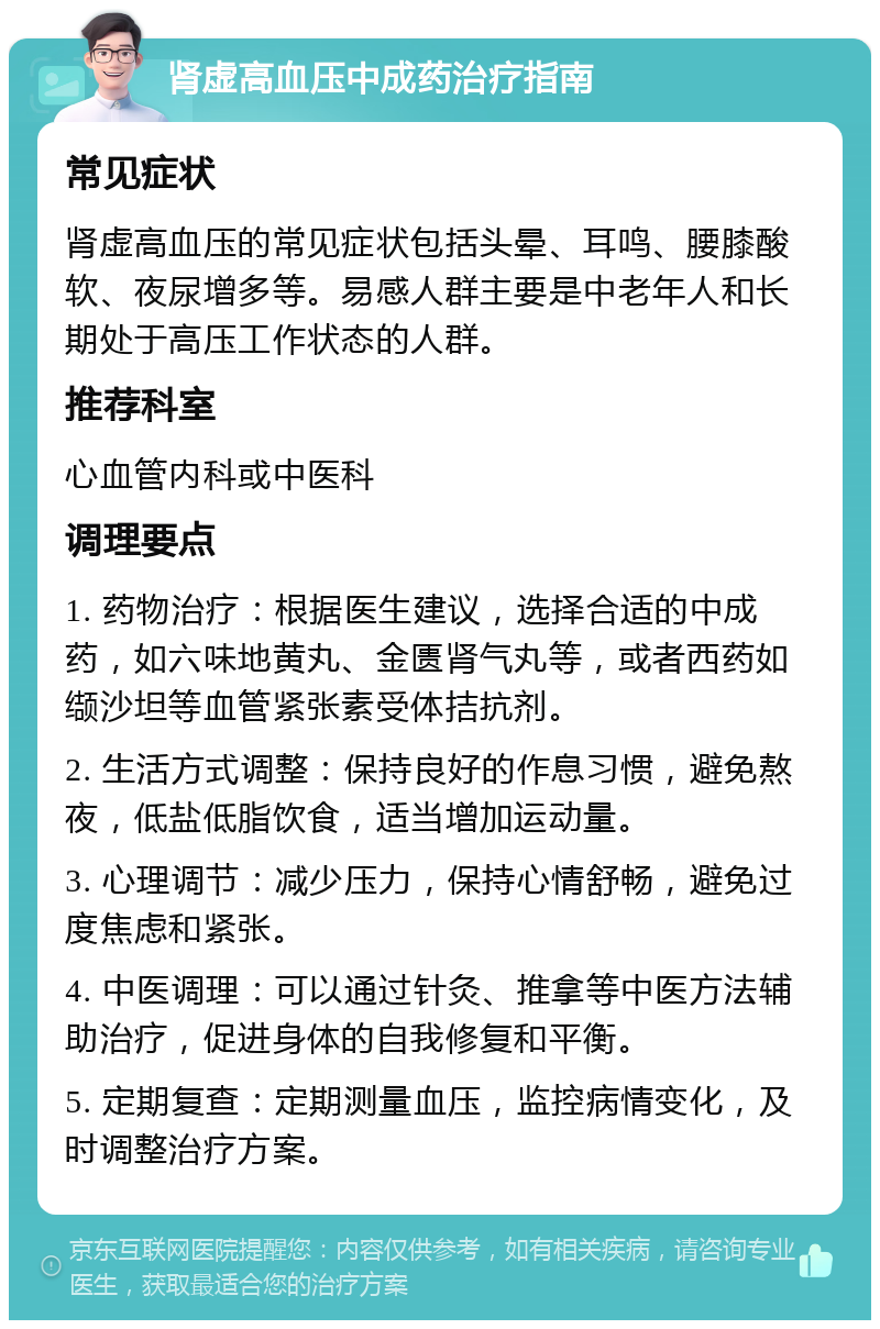 肾虚高血压中成药治疗指南 常见症状 肾虚高血压的常见症状包括头晕、耳鸣、腰膝酸软、夜尿增多等。易感人群主要是中老年人和长期处于高压工作状态的人群。 推荐科室 心血管内科或中医科 调理要点 1. 药物治疗：根据医生建议，选择合适的中成药，如六味地黄丸、金匮肾气丸等，或者西药如缬沙坦等血管紧张素受体拮抗剂。 2. 生活方式调整：保持良好的作息习惯，避免熬夜，低盐低脂饮食，适当增加运动量。 3. 心理调节：减少压力，保持心情舒畅，避免过度焦虑和紧张。 4. 中医调理：可以通过针灸、推拿等中医方法辅助治疗，促进身体的自我修复和平衡。 5. 定期复查：定期测量血压，监控病情变化，及时调整治疗方案。