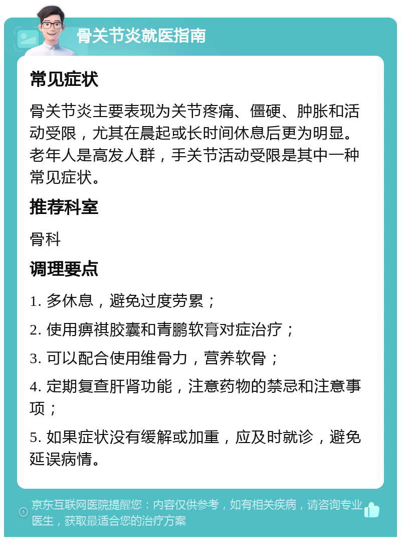 骨关节炎就医指南 常见症状 骨关节炎主要表现为关节疼痛、僵硬、肿胀和活动受限，尤其在晨起或长时间休息后更为明显。老年人是高发人群，手关节活动受限是其中一种常见症状。 推荐科室 骨科 调理要点 1. 多休息，避免过度劳累； 2. 使用痹祺胶囊和青鹏软膏对症治疗； 3. 可以配合使用维骨力，营养软骨； 4. 定期复查肝肾功能，注意药物的禁忌和注意事项； 5. 如果症状没有缓解或加重，应及时就诊，避免延误病情。