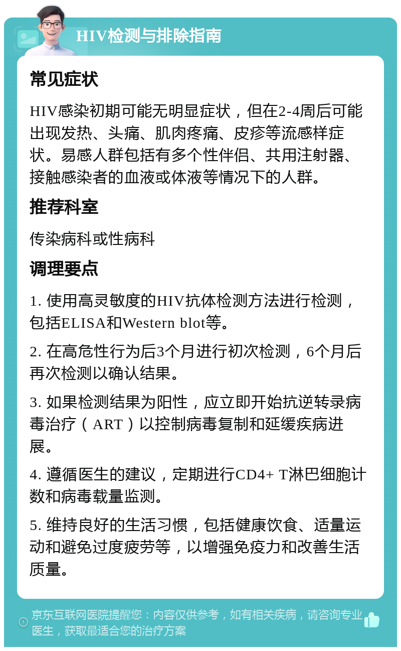 HIV检测与排除指南 常见症状 HIV感染初期可能无明显症状，但在2-4周后可能出现发热、头痛、肌肉疼痛、皮疹等流感样症状。易感人群包括有多个性伴侣、共用注射器、接触感染者的血液或体液等情况下的人群。 推荐科室 传染病科或性病科 调理要点 1. 使用高灵敏度的HIV抗体检测方法进行检测，包括ELISA和Western blot等。 2. 在高危性行为后3个月进行初次检测，6个月后再次检测以确认结果。 3. 如果检测结果为阳性，应立即开始抗逆转录病毒治疗（ART）以控制病毒复制和延缓疾病进展。 4. 遵循医生的建议，定期进行CD4+ T淋巴细胞计数和病毒载量监测。 5. 维持良好的生活习惯，包括健康饮食、适量运动和避免过度疲劳等，以增强免疫力和改善生活质量。