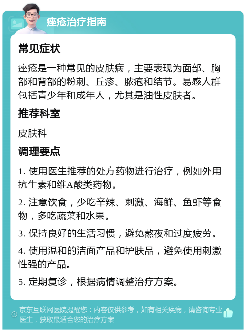 痤疮治疗指南 常见症状 痤疮是一种常见的皮肤病，主要表现为面部、胸部和背部的粉刺、丘疹、脓疱和结节。易感人群包括青少年和成年人，尤其是油性皮肤者。 推荐科室 皮肤科 调理要点 1. 使用医生推荐的处方药物进行治疗，例如外用抗生素和维A酸类药物。 2. 注意饮食，少吃辛辣、刺激、海鲜、鱼虾等食物，多吃蔬菜和水果。 3. 保持良好的生活习惯，避免熬夜和过度疲劳。 4. 使用温和的洁面产品和护肤品，避免使用刺激性强的产品。 5. 定期复诊，根据病情调整治疗方案。