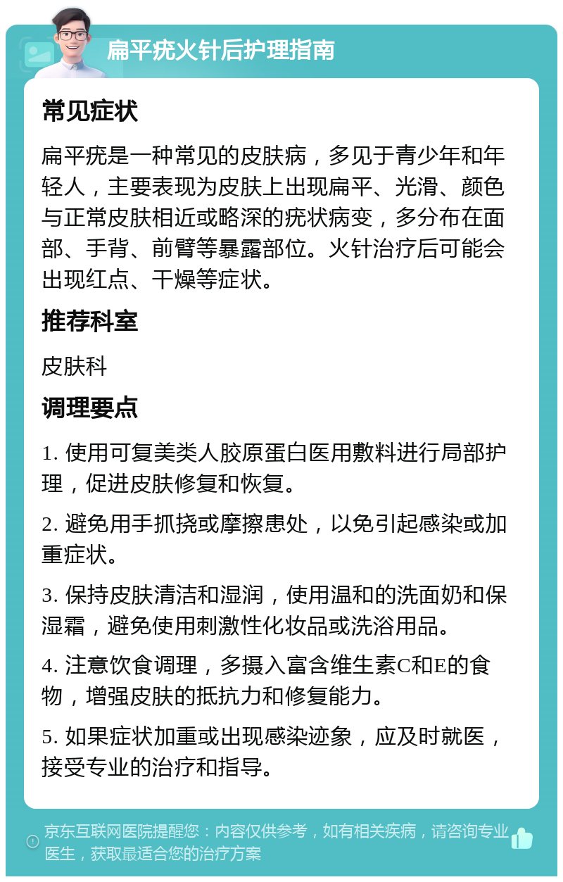 扁平疣火针后护理指南 常见症状 扁平疣是一种常见的皮肤病，多见于青少年和年轻人，主要表现为皮肤上出现扁平、光滑、颜色与正常皮肤相近或略深的疣状病变，多分布在面部、手背、前臂等暴露部位。火针治疗后可能会出现红点、干燥等症状。 推荐科室 皮肤科 调理要点 1. 使用可复美类人胶原蛋白医用敷料进行局部护理，促进皮肤修复和恢复。 2. 避免用手抓挠或摩擦患处，以免引起感染或加重症状。 3. 保持皮肤清洁和湿润，使用温和的洗面奶和保湿霜，避免使用刺激性化妆品或洗浴用品。 4. 注意饮食调理，多摄入富含维生素C和E的食物，增强皮肤的抵抗力和修复能力。 5. 如果症状加重或出现感染迹象，应及时就医，接受专业的治疗和指导。