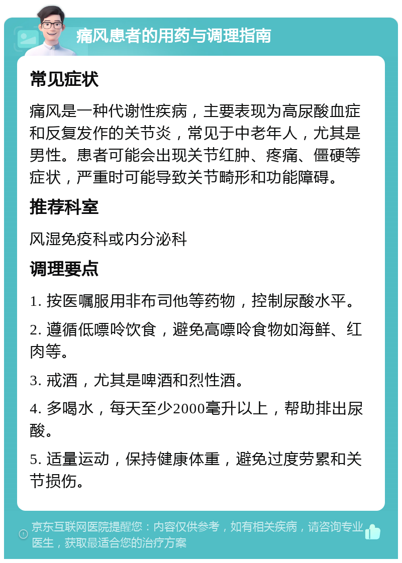 痛风患者的用药与调理指南 常见症状 痛风是一种代谢性疾病，主要表现为高尿酸血症和反复发作的关节炎，常见于中老年人，尤其是男性。患者可能会出现关节红肿、疼痛、僵硬等症状，严重时可能导致关节畸形和功能障碍。 推荐科室 风湿免疫科或内分泌科 调理要点 1. 按医嘱服用非布司他等药物，控制尿酸水平。 2. 遵循低嘌呤饮食，避免高嘌呤食物如海鲜、红肉等。 3. 戒酒，尤其是啤酒和烈性酒。 4. 多喝水，每天至少2000毫升以上，帮助排出尿酸。 5. 适量运动，保持健康体重，避免过度劳累和关节损伤。