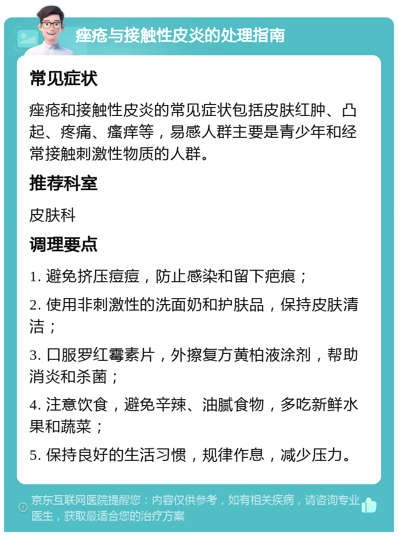 痤疮与接触性皮炎的处理指南 常见症状 痤疮和接触性皮炎的常见症状包括皮肤红肿、凸起、疼痛、瘙痒等，易感人群主要是青少年和经常接触刺激性物质的人群。 推荐科室 皮肤科 调理要点 1. 避免挤压痘痘，防止感染和留下疤痕； 2. 使用非刺激性的洗面奶和护肤品，保持皮肤清洁； 3. 口服罗红霉素片，外擦复方黄柏液涂剂，帮助消炎和杀菌； 4. 注意饮食，避免辛辣、油腻食物，多吃新鲜水果和蔬菜； 5. 保持良好的生活习惯，规律作息，减少压力。