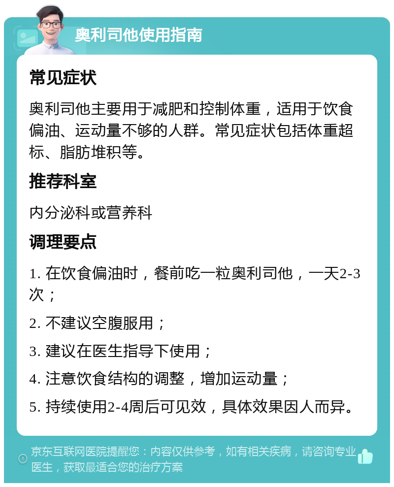 奥利司他使用指南 常见症状 奥利司他主要用于减肥和控制体重，适用于饮食偏油、运动量不够的人群。常见症状包括体重超标、脂肪堆积等。 推荐科室 内分泌科或营养科 调理要点 1. 在饮食偏油时，餐前吃一粒奥利司他，一天2-3次； 2. 不建议空腹服用； 3. 建议在医生指导下使用； 4. 注意饮食结构的调整，增加运动量； 5. 持续使用2-4周后可见效，具体效果因人而异。