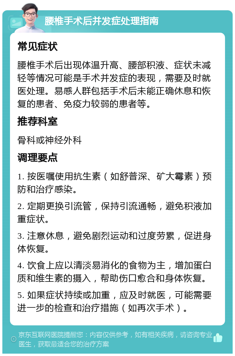 腰椎手术后并发症处理指南 常见症状 腰椎手术后出现体温升高、腰部积液、症状未减轻等情况可能是手术并发症的表现，需要及时就医处理。易感人群包括手术后未能正确休息和恢复的患者、免疫力较弱的患者等。 推荐科室 骨科或神经外科 调理要点 1. 按医嘱使用抗生素（如舒普深、矿大霉素）预防和治疗感染。 2. 定期更换引流管，保持引流通畅，避免积液加重症状。 3. 注意休息，避免剧烈运动和过度劳累，促进身体恢复。 4. 饮食上应以清淡易消化的食物为主，增加蛋白质和维生素的摄入，帮助伤口愈合和身体恢复。 5. 如果症状持续或加重，应及时就医，可能需要进一步的检查和治疗措施（如再次手术）。