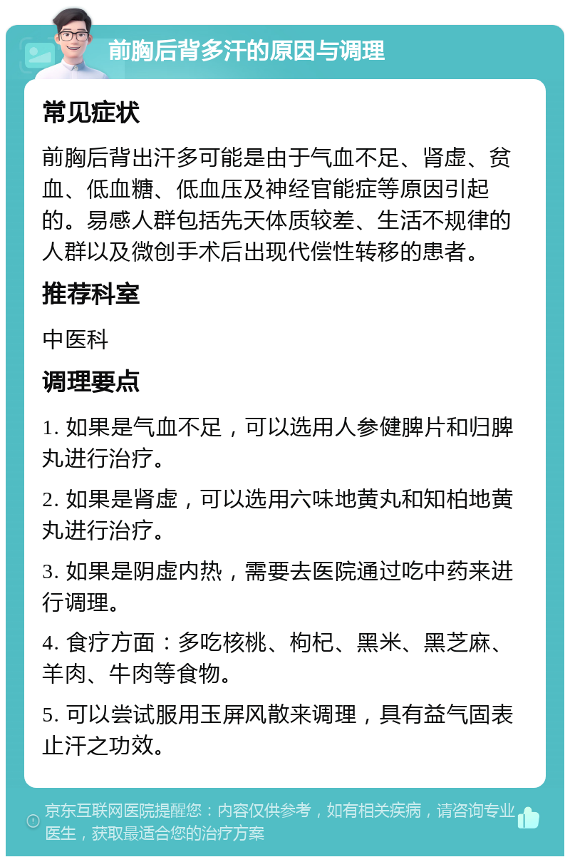 前胸后背多汗的原因与调理 常见症状 前胸后背出汗多可能是由于气血不足、肾虚、贫血、低血糖、低血压及神经官能症等原因引起的。易感人群包括先天体质较差、生活不规律的人群以及微创手术后出现代偿性转移的患者。 推荐科室 中医科 调理要点 1. 如果是气血不足，可以选用人参健脾片和归脾丸进行治疗。 2. 如果是肾虚，可以选用六味地黄丸和知柏地黄丸进行治疗。 3. 如果是阴虚内热，需要去医院通过吃中药来进行调理。 4. 食疗方面：多吃核桃、枸杞、黑米、黑芝麻、羊肉、牛肉等食物。 5. 可以尝试服用玉屏风散来调理，具有益气固表止汗之功效。