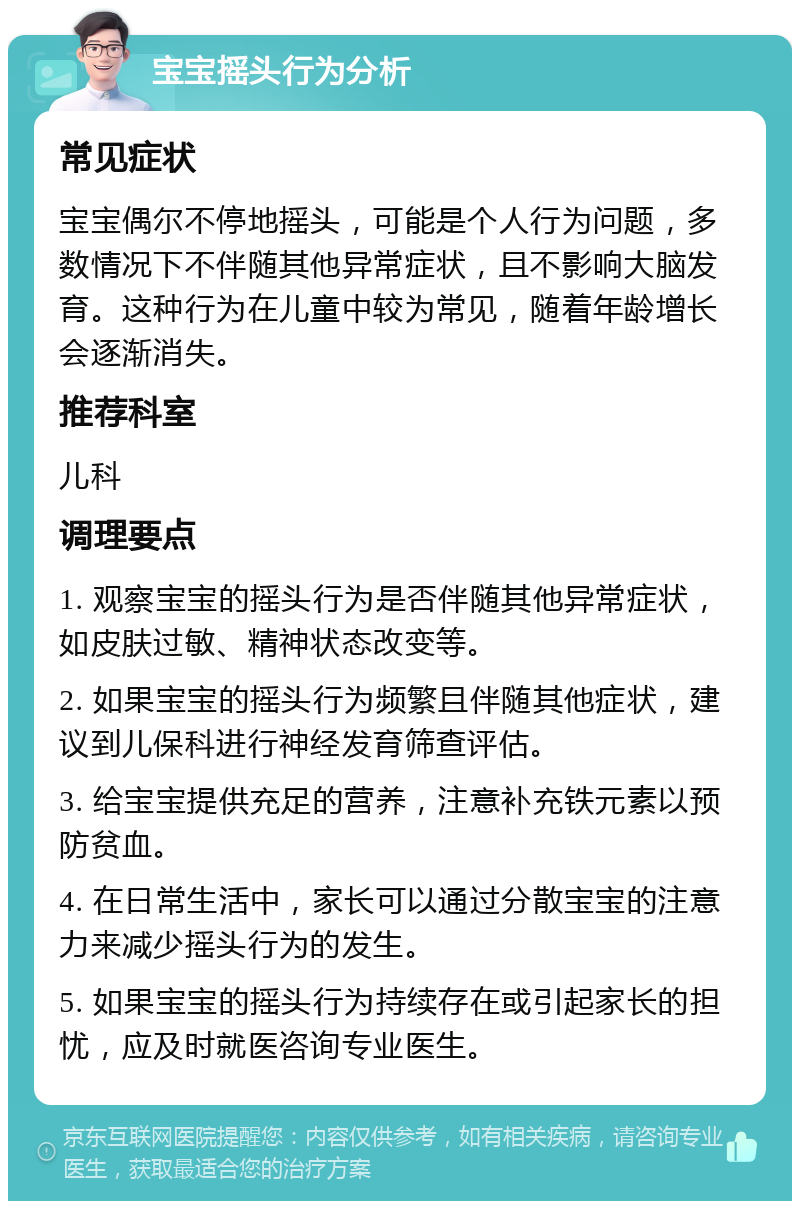 宝宝摇头行为分析 常见症状 宝宝偶尔不停地摇头，可能是个人行为问题，多数情况下不伴随其他异常症状，且不影响大脑发育。这种行为在儿童中较为常见，随着年龄增长会逐渐消失。 推荐科室 儿科 调理要点 1. 观察宝宝的摇头行为是否伴随其他异常症状，如皮肤过敏、精神状态改变等。 2. 如果宝宝的摇头行为频繁且伴随其他症状，建议到儿保科进行神经发育筛查评估。 3. 给宝宝提供充足的营养，注意补充铁元素以预防贫血。 4. 在日常生活中，家长可以通过分散宝宝的注意力来减少摇头行为的发生。 5. 如果宝宝的摇头行为持续存在或引起家长的担忧，应及时就医咨询专业医生。