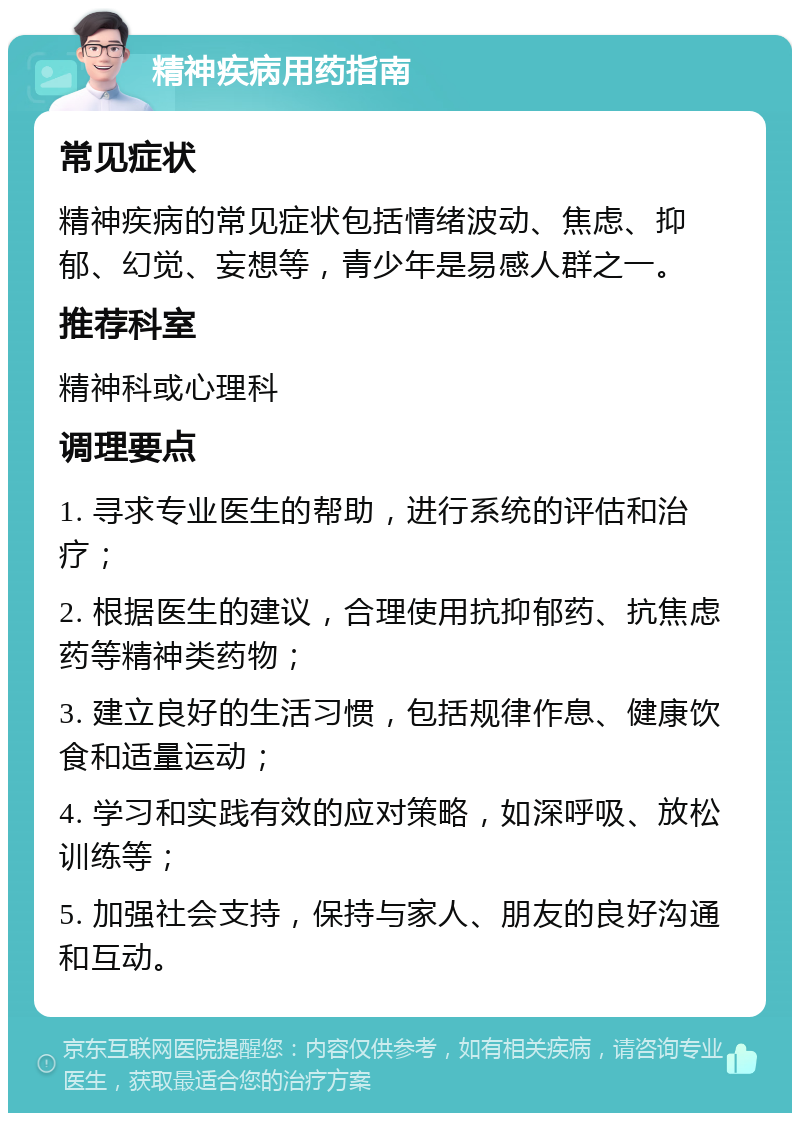 精神疾病用药指南 常见症状 精神疾病的常见症状包括情绪波动、焦虑、抑郁、幻觉、妄想等，青少年是易感人群之一。 推荐科室 精神科或心理科 调理要点 1. 寻求专业医生的帮助，进行系统的评估和治疗； 2. 根据医生的建议，合理使用抗抑郁药、抗焦虑药等精神类药物； 3. 建立良好的生活习惯，包括规律作息、健康饮食和适量运动； 4. 学习和实践有效的应对策略，如深呼吸、放松训练等； 5. 加强社会支持，保持与家人、朋友的良好沟通和互动。