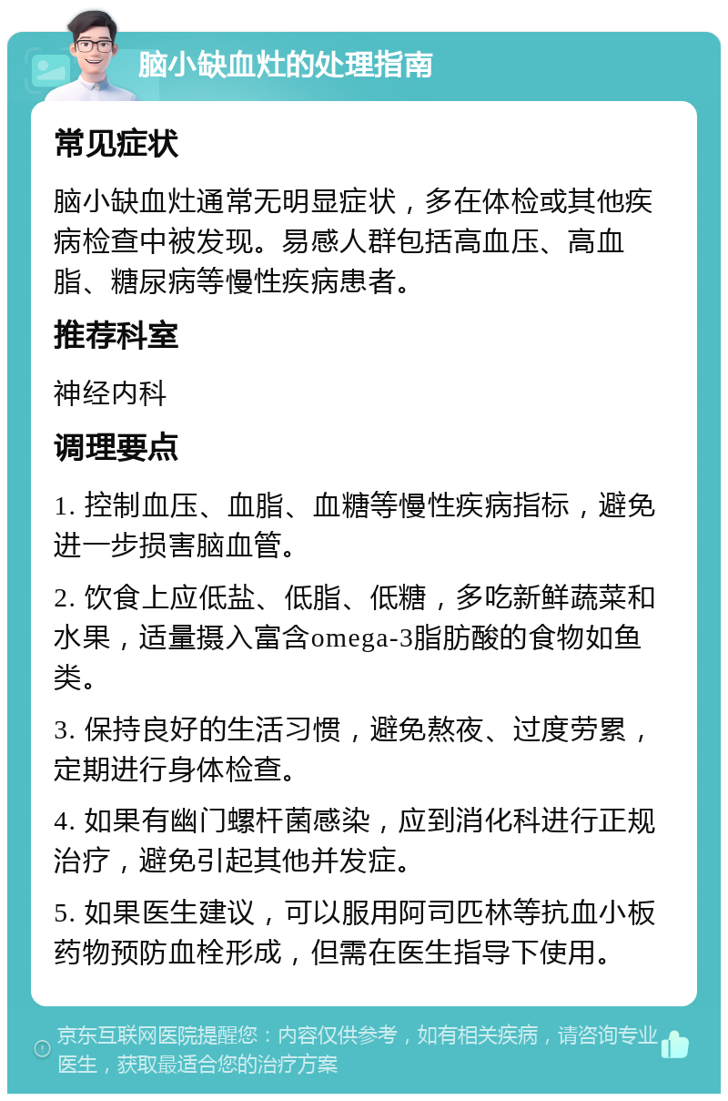 脑小缺血灶的处理指南 常见症状 脑小缺血灶通常无明显症状，多在体检或其他疾病检查中被发现。易感人群包括高血压、高血脂、糖尿病等慢性疾病患者。 推荐科室 神经内科 调理要点 1. 控制血压、血脂、血糖等慢性疾病指标，避免进一步损害脑血管。 2. 饮食上应低盐、低脂、低糖，多吃新鲜蔬菜和水果，适量摄入富含omega-3脂肪酸的食物如鱼类。 3. 保持良好的生活习惯，避免熬夜、过度劳累，定期进行身体检查。 4. 如果有幽门螺杆菌感染，应到消化科进行正规治疗，避免引起其他并发症。 5. 如果医生建议，可以服用阿司匹林等抗血小板药物预防血栓形成，但需在医生指导下使用。