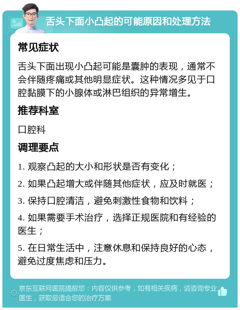 舌头下面小凸起的可能原因和处理方法 常见症状 舌头下面出现小凸起可能是囊肿的表现，通常不会伴随疼痛或其他明显症状。这种情况多见于口腔黏膜下的小腺体或淋巴组织的异常增生。 推荐科室 口腔科 调理要点 1. 观察凸起的大小和形状是否有变化； 2. 如果凸起增大或伴随其他症状，应及时就医； 3. 保持口腔清洁，避免刺激性食物和饮料； 4. 如果需要手术治疗，选择正规医院和有经验的医生； 5. 在日常生活中，注意休息和保持良好的心态，避免过度焦虑和压力。