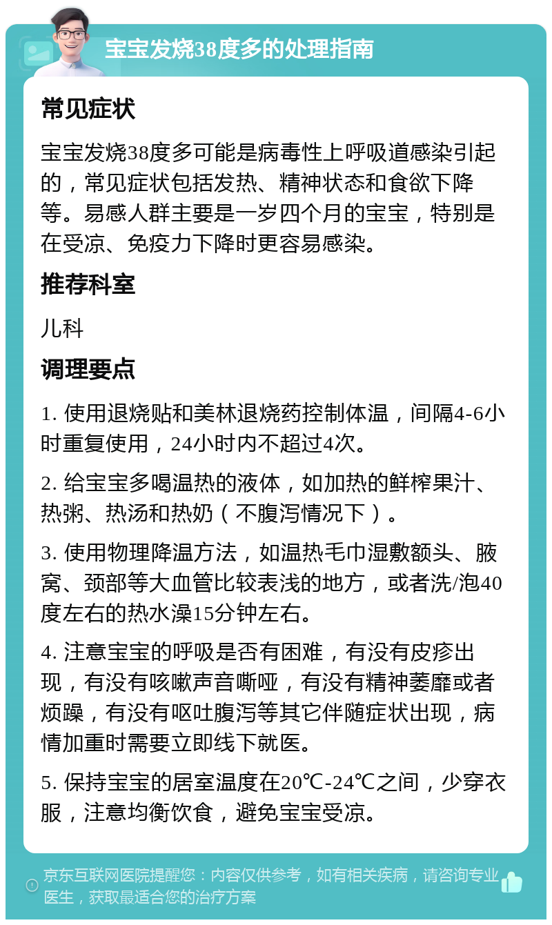 宝宝发烧38度多的处理指南 常见症状 宝宝发烧38度多可能是病毒性上呼吸道感染引起的，常见症状包括发热、精神状态和食欲下降等。易感人群主要是一岁四个月的宝宝，特别是在受凉、免疫力下降时更容易感染。 推荐科室 儿科 调理要点 1. 使用退烧贴和美林退烧药控制体温，间隔4-6小时重复使用，24小时内不超过4次。 2. 给宝宝多喝温热的液体，如加热的鲜榨果汁、热粥、热汤和热奶（不腹泻情况下）。 3. 使用物理降温方法，如温热毛巾湿敷额头、腋窝、颈部等大血管比较表浅的地方，或者洗/泡40度左右的热水澡15分钟左右。 4. 注意宝宝的呼吸是否有困难，有没有皮疹出现，有没有咳嗽声音嘶哑，有没有精神萎靡或者烦躁，有没有呕吐腹泻等其它伴随症状出现，病情加重时需要立即线下就医。 5. 保持宝宝的居室温度在20℃-24℃之间，少穿衣服，注意均衡饮食，避免宝宝受凉。