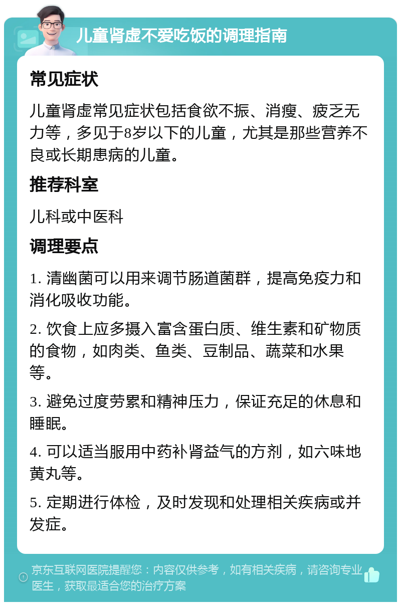 儿童肾虚不爱吃饭的调理指南 常见症状 儿童肾虚常见症状包括食欲不振、消瘦、疲乏无力等，多见于8岁以下的儿童，尤其是那些营养不良或长期患病的儿童。 推荐科室 儿科或中医科 调理要点 1. 清幽菌可以用来调节肠道菌群，提高免疫力和消化吸收功能。 2. 饮食上应多摄入富含蛋白质、维生素和矿物质的食物，如肉类、鱼类、豆制品、蔬菜和水果等。 3. 避免过度劳累和精神压力，保证充足的休息和睡眠。 4. 可以适当服用中药补肾益气的方剂，如六味地黄丸等。 5. 定期进行体检，及时发现和处理相关疾病或并发症。