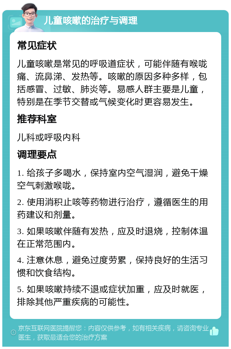 儿童咳嗽的治疗与调理 常见症状 儿童咳嗽是常见的呼吸道症状，可能伴随有喉咙痛、流鼻涕、发热等。咳嗽的原因多种多样，包括感冒、过敏、肺炎等。易感人群主要是儿童，特别是在季节交替或气候变化时更容易发生。 推荐科室 儿科或呼吸内科 调理要点 1. 给孩子多喝水，保持室内空气湿润，避免干燥空气刺激喉咙。 2. 使用消积止咳等药物进行治疗，遵循医生的用药建议和剂量。 3. 如果咳嗽伴随有发热，应及时退烧，控制体温在正常范围内。 4. 注意休息，避免过度劳累，保持良好的生活习惯和饮食结构。 5. 如果咳嗽持续不退或症状加重，应及时就医，排除其他严重疾病的可能性。