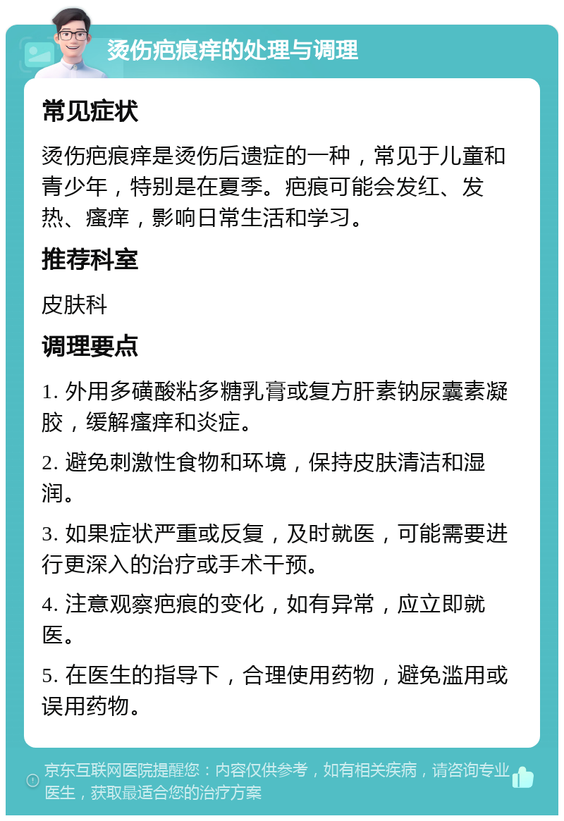 烫伤疤痕痒的处理与调理 常见症状 烫伤疤痕痒是烫伤后遗症的一种，常见于儿童和青少年，特别是在夏季。疤痕可能会发红、发热、瘙痒，影响日常生活和学习。 推荐科室 皮肤科 调理要点 1. 外用多磺酸粘多糖乳膏或复方肝素钠尿囊素凝胶，缓解瘙痒和炎症。 2. 避免刺激性食物和环境，保持皮肤清洁和湿润。 3. 如果症状严重或反复，及时就医，可能需要进行更深入的治疗或手术干预。 4. 注意观察疤痕的变化，如有异常，应立即就医。 5. 在医生的指导下，合理使用药物，避免滥用或误用药物。