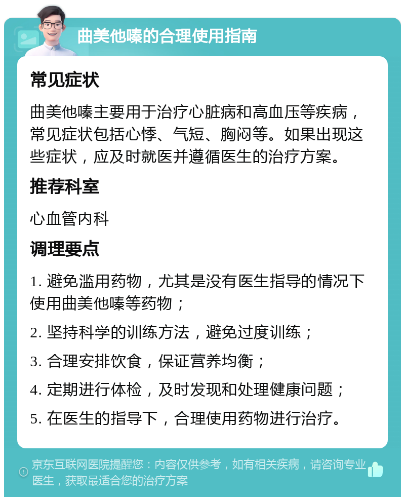 曲美他嗪的合理使用指南 常见症状 曲美他嗪主要用于治疗心脏病和高血压等疾病，常见症状包括心悸、气短、胸闷等。如果出现这些症状，应及时就医并遵循医生的治疗方案。 推荐科室 心血管内科 调理要点 1. 避免滥用药物，尤其是没有医生指导的情况下使用曲美他嗪等药物； 2. 坚持科学的训练方法，避免过度训练； 3. 合理安排饮食，保证营养均衡； 4. 定期进行体检，及时发现和处理健康问题； 5. 在医生的指导下，合理使用药物进行治疗。