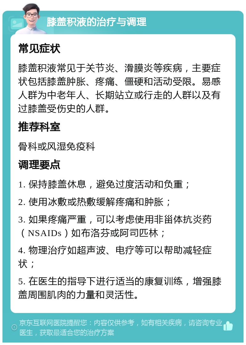 膝盖积液的治疗与调理 常见症状 膝盖积液常见于关节炎、滑膜炎等疾病，主要症状包括膝盖肿胀、疼痛、僵硬和活动受限。易感人群为中老年人、长期站立或行走的人群以及有过膝盖受伤史的人群。 推荐科室 骨科或风湿免疫科 调理要点 1. 保持膝盖休息，避免过度活动和负重； 2. 使用冰敷或热敷缓解疼痛和肿胀； 3. 如果疼痛严重，可以考虑使用非甾体抗炎药（NSAIDs）如布洛芬或阿司匹林； 4. 物理治疗如超声波、电疗等可以帮助减轻症状； 5. 在医生的指导下进行适当的康复训练，增强膝盖周围肌肉的力量和灵活性。