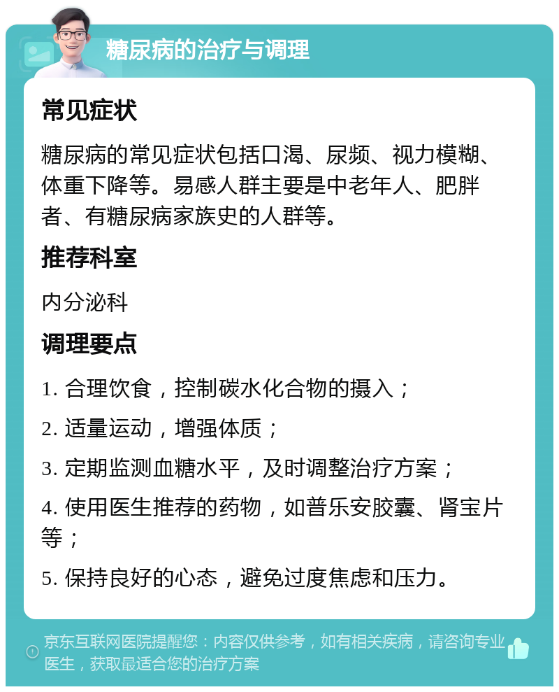 糖尿病的治疗与调理 常见症状 糖尿病的常见症状包括口渴、尿频、视力模糊、体重下降等。易感人群主要是中老年人、肥胖者、有糖尿病家族史的人群等。 推荐科室 内分泌科 调理要点 1. 合理饮食，控制碳水化合物的摄入； 2. 适量运动，增强体质； 3. 定期监测血糖水平，及时调整治疗方案； 4. 使用医生推荐的药物，如普乐安胶囊、肾宝片等； 5. 保持良好的心态，避免过度焦虑和压力。