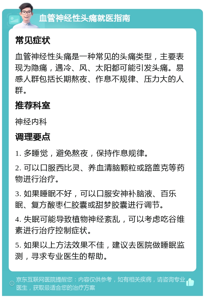 血管神经性头痛就医指南 常见症状 血管神经性头痛是一种常见的头痛类型，主要表现为隐痛，遇冷、风、太阳都可能引发头痛。易感人群包括长期熬夜、作息不规律、压力大的人群。 推荐科室 神经内科 调理要点 1. 多睡觉，避免熬夜，保持作息规律。 2. 可以口服西比灵、养血清脑颗粒或路盖克等药物进行治疗。 3. 如果睡眠不好，可以口服安神补脑液、百乐眠、复方酸枣仁胶囊或甜梦胶囊进行调节。 4. 失眠可能导致植物神经紊乱，可以考虑吃谷维素进行治疗控制症状。 5. 如果以上方法效果不佳，建议去医院做睡眠监测，寻求专业医生的帮助。