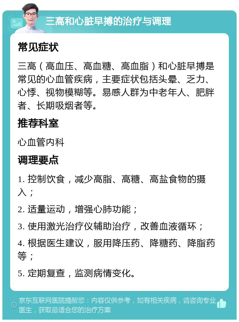 三高和心脏早搏的治疗与调理 常见症状 三高（高血压、高血糖、高血脂）和心脏早搏是常见的心血管疾病，主要症状包括头晕、乏力、心悸、视物模糊等。易感人群为中老年人、肥胖者、长期吸烟者等。 推荐科室 心血管内科 调理要点 1. 控制饮食，减少高脂、高糖、高盐食物的摄入； 2. 适量运动，增强心肺功能； 3. 使用激光治疗仪辅助治疗，改善血液循环； 4. 根据医生建议，服用降压药、降糖药、降脂药等； 5. 定期复查，监测病情变化。