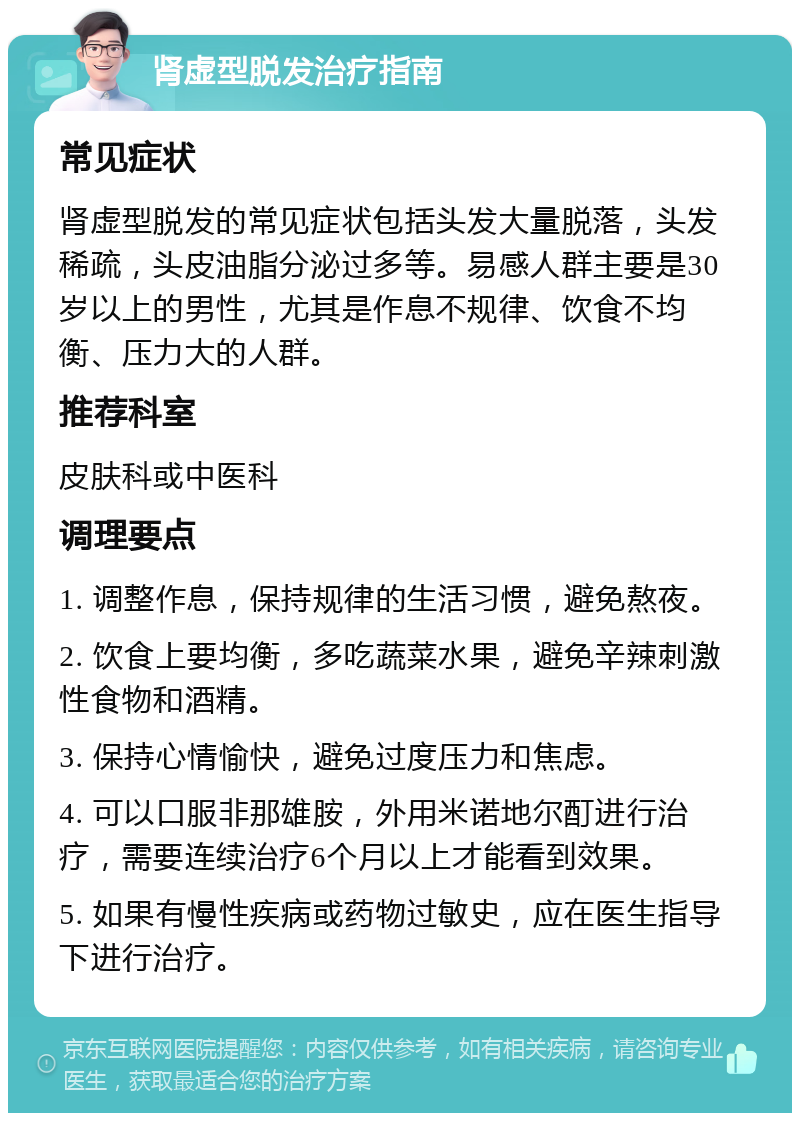 肾虚型脱发治疗指南 常见症状 肾虚型脱发的常见症状包括头发大量脱落，头发稀疏，头皮油脂分泌过多等。易感人群主要是30岁以上的男性，尤其是作息不规律、饮食不均衡、压力大的人群。 推荐科室 皮肤科或中医科 调理要点 1. 调整作息，保持规律的生活习惯，避免熬夜。 2. 饮食上要均衡，多吃蔬菜水果，避免辛辣刺激性食物和酒精。 3. 保持心情愉快，避免过度压力和焦虑。 4. 可以口服非那雄胺，外用米诺地尔酊进行治疗，需要连续治疗6个月以上才能看到效果。 5. 如果有慢性疾病或药物过敏史，应在医生指导下进行治疗。