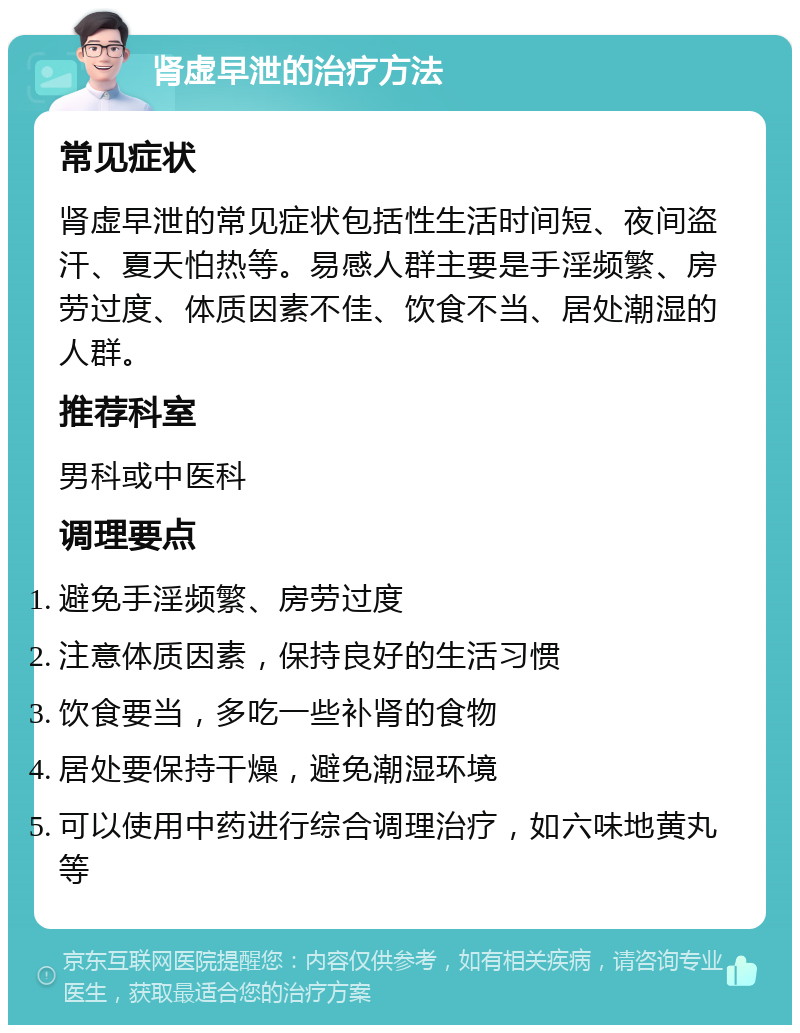 肾虚早泄的治疗方法 常见症状 肾虚早泄的常见症状包括性生活时间短、夜间盗汗、夏天怕热等。易感人群主要是手淫频繁、房劳过度、体质因素不佳、饮食不当、居处潮湿的人群。 推荐科室 男科或中医科 调理要点 避免手淫频繁、房劳过度 注意体质因素，保持良好的生活习惯 饮食要当，多吃一些补肾的食物 居处要保持干燥，避免潮湿环境 可以使用中药进行综合调理治疗，如六味地黄丸等