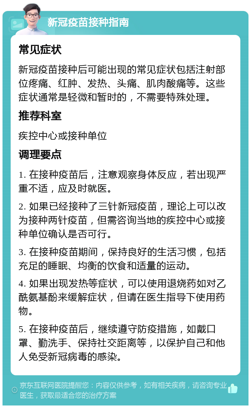 新冠疫苗接种指南 常见症状 新冠疫苗接种后可能出现的常见症状包括注射部位疼痛、红肿、发热、头痛、肌肉酸痛等。这些症状通常是轻微和暂时的，不需要特殊处理。 推荐科室 疾控中心或接种单位 调理要点 1. 在接种疫苗后，注意观察身体反应，若出现严重不适，应及时就医。 2. 如果已经接种了三针新冠疫苗，理论上可以改为接种两针疫苗，但需咨询当地的疾控中心或接种单位确认是否可行。 3. 在接种疫苗期间，保持良好的生活习惯，包括充足的睡眠、均衡的饮食和适量的运动。 4. 如果出现发热等症状，可以使用退烧药如对乙酰氨基酚来缓解症状，但请在医生指导下使用药物。 5. 在接种疫苗后，继续遵守防疫措施，如戴口罩、勤洗手、保持社交距离等，以保护自己和他人免受新冠病毒的感染。